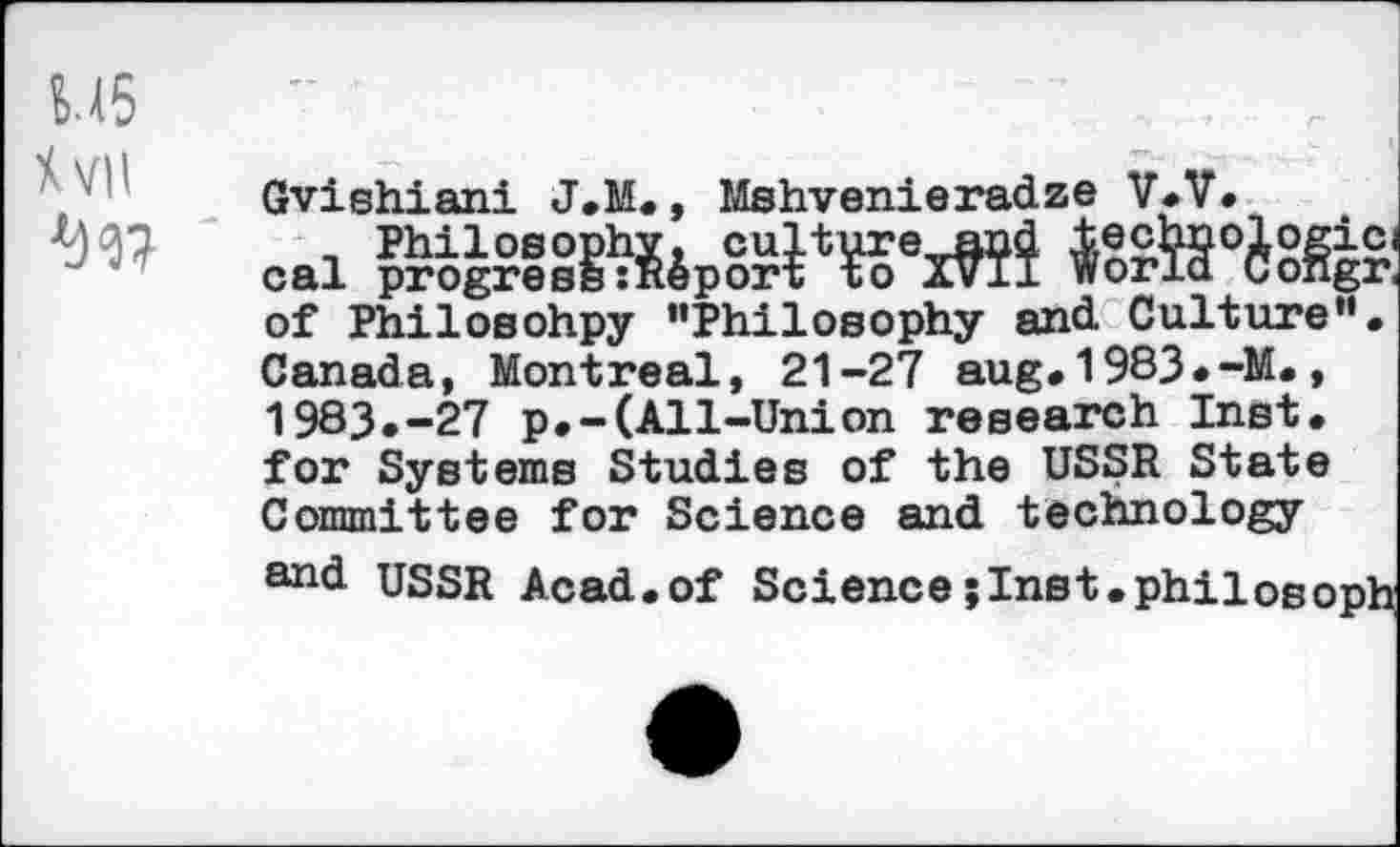 ﻿W5
Xvil
Gvishiani J.M., Mshvenieradze V.V.
oai	»’Ä
of Philosohpy ’’Philosophy and Culture”. Canada, Montreal, 21-27 aug.1983.-M., 1983.-27 p.-(All-Union research Inst, for Systems Studies of the USSR State Committee for Science and technology
and USSR Acad.of Sciencejlnst.philosoph